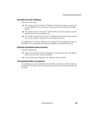 Page 8983
Frequently-asked questions
www.gateway.com
No audio from the notebook.
Check the following:
■The volume may be muted. In Windows, look at the volume control icon 
on the taskbar. If it is crossed-out, click the icon and deselect the Mute 
option.
■The speakers may be turned off. Press FN+F5 to turn the speakers on (this 
hotkey also turns the speakers off).
■The volume level may be too low. In Windows, look at the volume control 
icon on the taskbar. Click the icon and adjust the level.
If headphones...