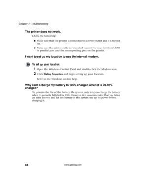 Page 9084
Chapter 7: Troubleshooting
www.gateway.com
The printer does not work.
Check the following:
■Make sure that the printer is connected to a power outlet and it is turned 
on.
■Make sure the printer cable is connected securely to your notebook’s USB 
or parallel port and the corresponding port on the printer.
I want to set up my location to use the internal modem.
To set up your location:
1Open the Windows Control Panel and double-click the Modems icon.
2Click Dialing Properties and begin setting up your...