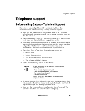 Page 9387
Telephone support
www.gateway.com
Telephone support
Before calling Gateway Technical Support
If you have a technical problem with your notebook, follow these 
recommendations before contacting Gateway Technical Support:
■Make sure that your notebook is connected correctly to a grounded 
AC outlet that is supplying power. If you use a surge protector, make sure 
that it is turned on.
■If a peripheral device, such as a keyboard or mouse, does not appear to 
work, make sure that all cables are plugged in...