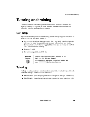 Page 9589
Tutoring and training
www.gateway.com
Tutoring and training
Gateways Technical Support professionals cannot provide hardware and 
software training or tutorial services. Instead, Gateway recommends the 
following tutoring and training resources.
Self-help
If you have how-to questions about using your Gateway-supplied hardware or 
software, see the following resources:
■The printed or online documentation that came with your hardware or 
software. In many cases, additional product information and...