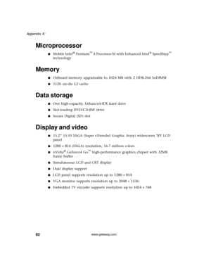 Page 9892
Appendix A: 
www.gateway.com
Microprocessor
■Mobile Intel® Pentium™ 4 Processor-M with Enhanced Intel® SpeedStep™ 
technology
Memory
■Onboard memory upgradeable to 1024 MB with 2 DDR-266 SoDIMM
■512K on-die L2 cache
Data storage
■One high-capacity, Enhanced-IDE hard drive
■Slot-loading DVD/CD-RW drive
■Secure Digital (SD) slot
Display and video
■15.2” 15:10 SXGA (Super eXtended Graphic Array) widescreen TFT LCD 
panel
■1280 × 854 (SXGA) resolution, 16.7 million colors
■nVidia® GeForce4 Go™...