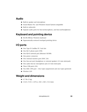 Page 9993www.gateway.com
Audio
■Built-in speaker and microphone
■Sound Blaster Pro- and Windows Sound System-compatible
■Built-in subwoofer
■Separate audio ports for line-in/microphone, and line-out/headphones
Keyboard and pointing device
■84-/85-/88-key Windows keyboard
■Ergonomically-centered touchpad pointing device
I/O ports
■One Type II CardBus PC Card slot
■One RJ-11 phone jack (V.90)
■One RJ-45 network jack (Ethernet 10/100)
■One power connector
■One external monitor port (DDC 2.0)
■One line-out jack...
