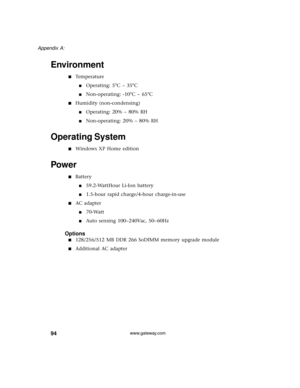 Page 10094
Appendix A: 
www.gateway.com
Environment
■Temperature
■Operating: 5°C ~ 35°C
■Non-operating: -10°C ~ 65°C
■Humidity (non-condensing)
■Operating: 20% ~ 80% RH
■Non-operating: 20% ~ 80% RH
Operating System
■Windows XP Home edition
Power
■Battery
■59.2-WattHour Li-Ion battery
■1.5-hour rapid charge/4-hour charge-in-use
■AC adapter
■70-Watt
■Auto sensing 100~240Vac, 50~60Hz
Options
■128/256/512 MB DDR 266 SoDIMM memory upgrade module
■Additional AC adapter 