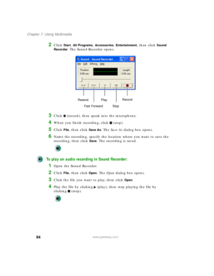 Page 10494
Chapter 7: Using Multimedia
www.gateway.com
2Click Start, All Programs, Accessories, Entertainment, then click Sound 
Recorder
. The Sound Recorder opens.
3Click (record), then speak into the microphone.
4When you finish recording, click (stop).
5Click File, then click Save As. The Save As dialog box opens.
6Name the recording, specify the location where you want to save the 
recording, then click 
Save. The recording is saved.
To play an audio recording in Sound Recorder:
1Open the Sound Recorder....