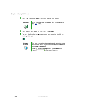 Page 10696
Chapter 7: Using Multimedia
www.gateway.com
2Click File, then click Open. The Open dialog box opens.
3Click the file you want to play, then click Open.
4Play the file by clicking (play), then stop playing the file by 
clicking (stop).
ImportantIf the menu bar does not appear, click the show menu 
bar button.
Help and 
SupportFor more information about playing audio and video using 
the Windows Media Player in Windows XP, click Start, then 
click Help and Support.
Type the keyword Media Player in the...