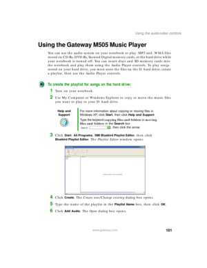 Page 111101
Using the audio/video controls
www.gateway.com
Using the Gateway M505 Music Player
You can use the audio system on your notebook to play .MP3 and .WMA files 
stored on CD-Rs, DVD-Rs, Secured Digital memory cards, or the hard drive while 
your notebook is turned off. You can insert discs and SD memory cards into 
the notebook and play them using the Audio Player controls. To play songs 
stored on your hard drive, you must store the files on the D: hard drive, create 
a playlist, then use the Audio...