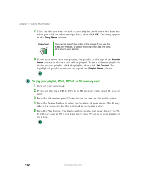Page 112102
Chapter 7: Using Multimedia
www.gateway.com
7Click the file you want to add to your playlist (hold down the CTRL key 
when you click to select multiple files), then click 
OK. The songs appear 
in the 
Song Name column.
8If you have more than one playlist, the playlist at the top of the Playlist 
Name
 column is the one that will be played. To set a different playlist to 
be the current playlist, click the playlist, then click 
Set Current. The 
highlighted playlist moves to the top of the 
Playlist...