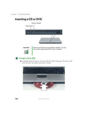 Page 114104
Chapter 7: Using Multimedia
www.gateway.com
Inserting a CD or DVD
To insert a CD or DVD:
■Carefully slide the disc in the slot with the label facing up. The drive will 
lock the disc into place and pull it inside.
ImportantSome music CDs have copy protection software. You may 
not be able to play these CDs on your notebook.
Activity indicator
Eject button 