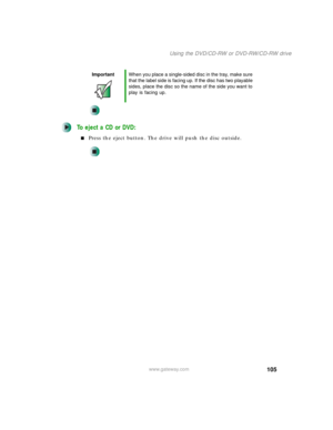 Page 115105
Using the DVD/CD-RW or DVD-RW/CD-RW drive
www.gateway.com
To eject a CD or DVD:
■Press the eject button. The drive will push the disc outside.
ImportantWhen you place a single-sided disc in the tray, make sure 
that the label side is facing up. If the disc has two playable 
sides, place the disc so the name of the side you want to 
play is facing up. 