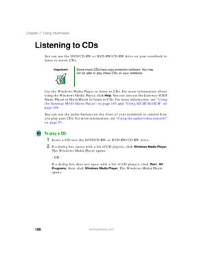 Page 116106
Chapter 7: Using Multimedia
www.gateway.com
Listening to CDs
You can use the DVD/CD-RW or DVD-RW/CD-RW drive on your notebook to 
listen to music CDs.
Use the Windows Media Player to listen to CDs. For more information about 
using the Windows Media Player, click 
Help. You can also use the Gateway M505 
Music Player or MusicMatch to listen to CDs. For more information, see “Using 
the Gateway M505 Music Player” on page 101 and “Using MUSICMATCH” on 
page 108.
You can use the audio buttons on the...