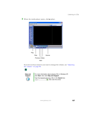 Page 117107
Listening to CDs
www.gateway.com
3When the media player opens, click (play).
If you do not hear sound or you want to change the volume, see “Adjusting 
the volume” on page 90.
Help and 
SupportFor more information about playing CDs in Windows XP, 
click Start, then click Help and Support.
Type the keyword playing CDs in the Search box 
, then click the arrow.
Play
Stop
Next Previous
MuteVo lu me 