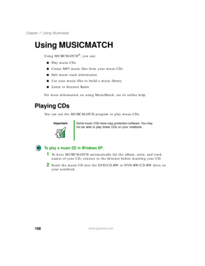 Page 118108
Chapter 7: Using Multimedia
www.gateway.com
Using MUSICMATCH
Using MUSICMATCH®, you can:
■Play music CDs
■Create MP3 music files from your music CDs
■Edit music track information
■Use your music files to build a music library
■Listen to Internet Radio
For more information on using MusicMatch, see its online help.
Playing CDs
You can use the MUSICMATCH program to play music CDs.
To play a music CD in Windows XP:
1To have MUSICMATCH automatically list the album, artist, and track 
names of your CD,...