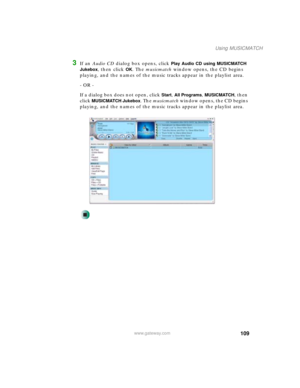 Page 119109
Using MUSICMATCH
www.gateway.com
3If an Audio CD dialog box opens, click Play Audio CD using MUSICMATCH 
Jukebox
, then click OK. The musicmatch window opens, the CD begins 
playing, and the names of the music tracks appear in the playlist area.
- OR -
If a dialog box does not open, click 
Start, All Programs, MUSICMATCH, then 
click 
MUSICMATCH Jukebox. The musicmatch window opens, the CD begins 
playing, and the names of the music tracks appear in the playlist area. 