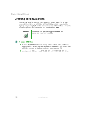 Page 120110
Chapter 7: Using Multimedia
www.gateway.com
Creating MP3 music files
Using MUSICMATCH, you can copy the tracks from a music CD to your 
notebook’s hard drive as MP3 files. MP3 (MPEG Layer 3) is a standard for 
digitally compressing high-fidelity music into compact files without noticeably 
sacrificing quality. MP3 files end in the file extension .MP3.
To create MP3 files:
1To have MUSICMATCH automatically list the album, artist, and track 
names of your CD, then use that information for naming and...