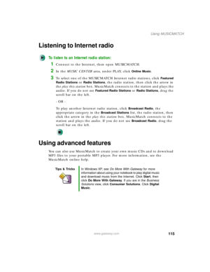 Page 125115
Using MUSICMATCH
www.gateway.com
Listening to Internet radio 
To listen to an Internet radio station:
1Connect to the Internet, then open MUSICMATCH.
2In the MUSIC CENTER area, under PLAY, click Online Music.
3To select one of the MUSICMATCH Internet radio stations, click Featured 
Radio Stations
 or Radio Stations, the radio station, then click the arrow in 
the play this station box. MusicMatch connects to the station and plays the 
audio. If you do not see 
Featured Radio Stations or Radio...