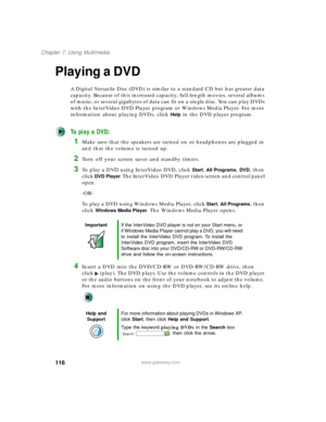 Page 126116
Chapter 7: Using Multimedia
www.gateway.com
Playing a DVD
A Digital Versatile Disc (DVD) is similar to a standard CD but has greater data 
capacity. Because of this increased capacity, full-length movies, several albums 
of music, or several gigabytes of data can fit on a single disc. You can play DVDs 
with the InterVideo DVD Player program or Windows Media Player. For more 
information about playing DVDs, click 
Help in the DVD player program.
To play a DVD:
1Make sure that the speakers are turned...