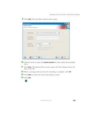 Page 131121
Creating CDs and DVDs using Nero Express
www.gateway.com
9Click Next. The Final Burn Settings screen opens.
10Click the arrow to open the Current recorder list, then click your recordable 
drive.
11Click Burn. The Burning Process screen opens and Nero Express burns the 
files to the CD.
12When a message tells you that the recording is complete, click OK.
13Click Next to return the main Nero Express screen.
14Click Exit. 