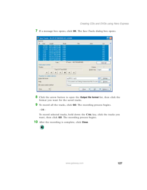 Page 137127
Creating CDs and DVDs using Nero Express
www.gateway.com
7If a message box opens, click OK. The Save Tracks dialog box opens.
8Click the arrow button to open the Output file format list, then click the 
format you want for the saved tracks.
9To record all the tracks, click GO. The recording process begins.
- OR -
To record selected tracks, hold down the C
TRL key, click the tracks you 
want, then click 
GO. The recording process begins.
10After the recording is complete, click Close. 