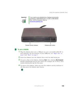 Page 143133
Using the optional diskette drive
www.gateway.com
To use a diskette:
1Plug the diskette drive into a USB port on your convertible tablet PC or 
port replicator. For the location of your USB ports, see “Right side” on 
page 4 and “Back” on page 5.
2Insert the diskette into the diskette drive with the label facing up.
3To access a file on the diskette, click/tap Start, then click/tap My Computer. 
Double-click/Double-tap the drive letter (for example, the A: drive), then 
double-click/double-tap the...