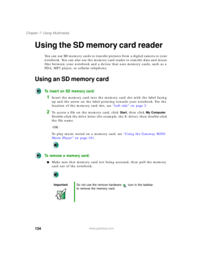 Page 144134
Chapter 7: Using Multimedia
www.gateway.com
Using the SD memory card reader
You can use SD memory cards to transfer pictures from a digital camera to your 
notebook. You can also use the memory card reader to transfer data and music 
files between your notebook and a device that uses memory cards, such as a 
PDA, MP3 player, or cellular telephone.
Using an SD memory card
To insert an SD memory card:
1Insert the memory card into the memory card slot with the label facing 
up and the arrow on the label...