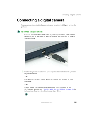 Page 145135
Connecting a digital camera
www.gateway.com
Connecting a digital camera
You can connect most digital cameras to your notebook’s USB port to transfer 
pictures.
To connect a digital camera:
1Connect one end of the USB cable to your digital camera, and connect 
the other end of the cable to the USB port on the right side or back of 
your notebook.
2Use the program that came with your digital camera to transfer the pictures 
to your notebook.
-OR-
Use the Scanner and Camera Wizard to transfer the...