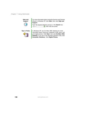 Page 146136
Chapter 7: Using Multimedia
www.gateway.com Help and 
SupportFor more information about using the Scanner and Camera 
Wizard in Windows XP, click Start, then click Help and 
Support.
Type the keyword digital picture in the Search box 
, then click the arrow.
Tips & TricksIn Windows XP, see Do More With Gateway for more 
information about using your notebook to edit, store, and 
print digital photos. Click Start, then click Do More With 
Gateway. If you are in the Business Solutions view, click...