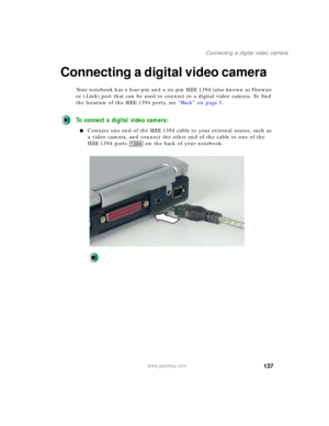 Page 147137
Connecting a digital video camera
www.gateway.com
Connecting a digital video camera
Your notebook has a four-pin and a six-pin IEEE 1394 (also known as Firewire 
or i.Link) port that can be used to connect to a digital video camera. To find 
the location of the IEEE 1394 ports, see “Back” on page 5.
To connect a digital video camera:
■Connect one end of the IEEE 1394 cable to your external source, such as 
a video camera, and connect the other end of the cable to one of the 
IEEE 1394 ports on the...