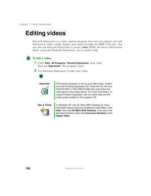 Page 148138
Chapter 7: Using Multimedia
www.gateway.com
Editing videos
Pinnacle Expression is a video capture program that lets you capture and edit 
full-motion video, single images, and audio through the IEEE 1394 port. You 
can also use Pinnacle Expression to create video DVDs. For more information 
about using the Pinnacle Expression, see its online help.
To edit a video:
1Click Start, All Programs, Pinnacle Expression, then click 
Pinnacle
Expression. The program starts.
2Use Pinnacle Expression to edit...