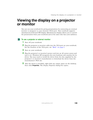 Page 149139
Viewing the display on a projector or monitor
www.gateway.com
Viewing the display on a projector 
or monitor
You can use your notebook for giving presentations by connecting an external 
monitor or projector to your monitor (VGA) port. Your notebook supports 
simultaneous LCD and CRT display. Simultaneous display allows you to control 
the presentation from your notebook and at the same time face your audience.
To use a projector or external monitor:
1Turn off your notebook.
2Plug the projector or...