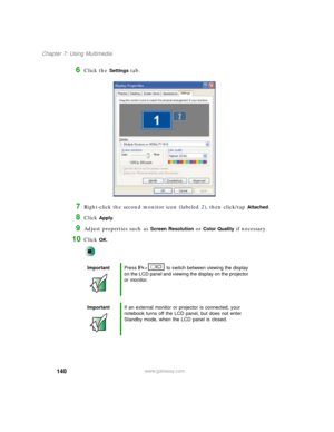 Page 150140
Chapter 7: Using Multimedia
www.gateway.com
6Click the Settings tab.
7Right-click the second monitor icon (labeled 2), then click/tap Attached.
8Click Apply.
9Adjust properties such as Screen Resolution or Color Quality if necessary.
10Click OK.
ImportantPress FN+  to switch between viewing the display 
on the LCD panel and viewing the display on the projector 
or monitor.
ImportantIf an external monitor or projector is connected, your 
notebook turns off the LCD panel, but does not enter 
Standby...