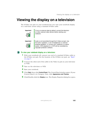 Page 151141
Viewing the display on a television
www.gateway.com
Viewing the display on a television
The S-Video out jack on your notebook lets you view your notebook display 
on a television screen using a standard S-Video cable.
To view your notebook display on a television:
1With your notebook off, connect one end of a standard S-Video cable to 
the S-Video out jack. For the location of the S-Video out jack, see “Back” 
on page 5.
2Connect the other end of the cable to the Video in jack on your television 
or...