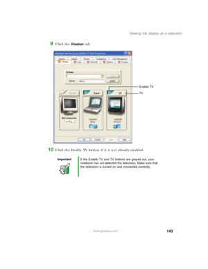 Page 153143
Viewing the display on a television
www.gateway.com
9Click the Displays tab.
10Click the Enable TV button if it is not already enabled.
ImportantIf the Enable TV and TV buttons are grayed out, your 
notebook has not detected the television. Make sure that 
the television is turned on and connected correctly.
Enable TV
TV 