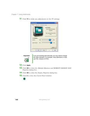 Page 154144
Chapter 7: Using Multimedia
www.gateway.com
11Click TV to make any adjustments to the TV settings.
12Click Apply.
13Click OK to close the (Multiple Monitors) and MOBILITY RADEON 9600 
Properties dialog box.
14Click OK to close the Display Properties dialog box.
15Click X to close the Control Panel window.
ImportantIf you are traveling internationally, you may need to change 
the video standard. For example, many televisions in Asia 
use PAL instead of NTSC. 