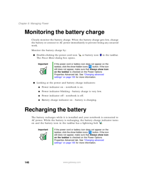 Page 156146
Chapter 8: Managing Power
www.gateway.com
Monitoring the battery charge
Closely monitor the battery charge. When the battery charge gets low, change 
the battery or connect to AC power immediately to prevent losing any unsaved 
work.
Monitor the battery charge by:
■Double-clicking the power cord icon  or battery icon  in the taskbar. 
The Power Meter dialog box opens.
■Looking at the power and battery charge indicators:
■Power indicator on - notebook is on.
■Power indicator blinking - battery charge...