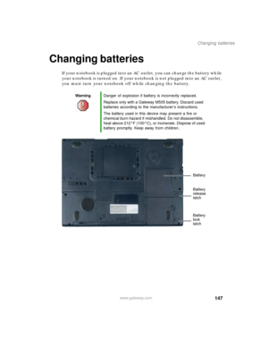 Page 157147
Changing batteries
www.gateway.com
Changing batteries
If your notebook is plugged into an AC outlet, you can change the battery while 
your notebook is turned on. If your notebook is not plugged into an AC outlet, 
you must turn your notebook off while changing the battery.
WarningDanger of explosion if battery is incorrectly replaced.
Replace only with a Gateway M505 battery. Discard used 
batteries according to the manufacturer’s instructions.
The battery used in this device may present a fire or...