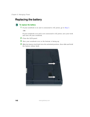 Page 158148
Chapter 8: Managing Power
www.gateway.com
Replacing the battery
To replace the battery:
1If your notebook is on and is connected to AC power, go to Step 2.
-OR-
If your notebook is on and is not connected to AC power, save your work 
and turn off your notebook.
2Close the LCD panel.
3Turn your notebook over so the bottom is facing up.
4Slide the battery lock latch into the unlocked position, then slide and hold 
the battery release latch. 