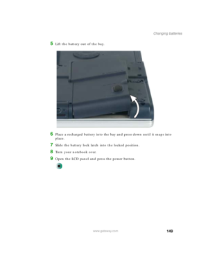 Page 159149
Changing batteries
www.gateway.com
5Lift the battery out of the bay.
6Place a recharged battery into the bay and press down until it snaps into 
place.
7Slide the battery lock latch into the locked position.
8Turn your notebook over.
9Open the LCD panel and press the power button. 