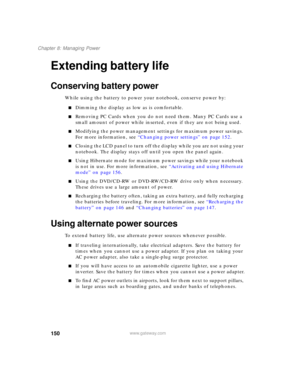 Page 160150
Chapter 8: Managing Power
www.gateway.com
Extending battery life
Conserving battery power
While using the battery to power your notebook, conserve power by:
■Dimming the display as low as is comfortable.
■Removing PC Cards when you do not need them. Many PC Cards use a 
small amount of power while inserted, even if they are not being used.
■Modifying the power management settings for maximum power savings. 
For more information, see “Changing power settings” on page 152.
■Closing the LCD panel to...