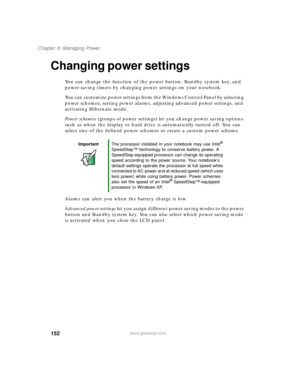 Page 162152
Chapter 8: Managing Power
www.gateway.com
Changing power settings
You can change the function of the power button, Standby system key, and 
power-saving timers by changing power settings on your notebook.
You can customize power settings from the Windows Control Panel by selecting 
power schemes, setting power alarms, adjusting advanced power settings, and 
activating Hibernate mode.
Power schemes (groups of power settings) let you change power saving options 
such as when the display or hard drive...