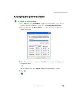 Page 163153
Changing power settings
www.gateway.com
Changing the power scheme
To change the power scheme:
1Click Start, then click Control Panel. The Control Panel window opens. If your 
Control Panel is in Category View, click 
Performance and Maintenance.
2Click/Double-click the Power Options icon. The Power Options Properties 
dialog box opens.
3Click the arrow button to open the Power Schemes list, then click the power 
scheme you want.
- OR -
Set the timers, then click 
Save As and type a name for the...