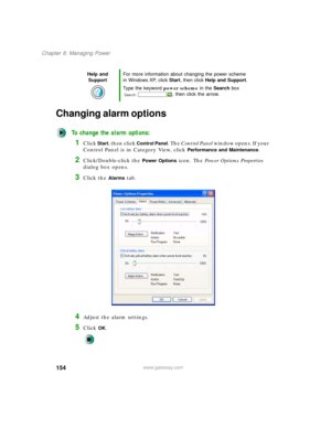 Page 164154
Chapter 8: Managing Power
www.gateway.com
Changing alarm options
To change the alarm options:
1Click Start, then click Control Panel. The Control Panel window opens. If your 
Control Panel is in Category View, click 
Performance and Maintenance.
2Click/Double-click the Power Options icon. The Power Options Properties 
dialog box opens.
3Click the Alarms tab.
4Adjust the alarm settings.
5Click OK.
Help and 
SupportFor more information about changing the power scheme 
in Windows XP, click Start, then...