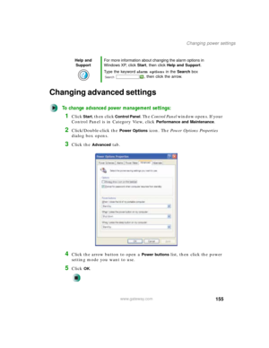 Page 165155
Changing power settings
www.gateway.com
Changing advanced settings
To change advanced power management settings:
1Click Start, then click Control Panel. The Control Panel window opens. If your 
Control Panel is in Category View, click 
Performance and Maintenance.
2Click/Double-click the Power Options icon. The Power Options Properties 
dialog box opens.
3Click the Advanced tab.
4Click the arrow button to open a Power buttons list, then click the power 
setting mode you want to use.
5Click OK.
Help...