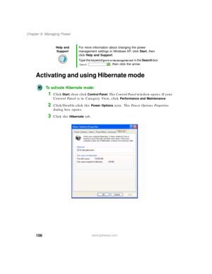 Page 166156
Chapter 8: Managing Power
www.gateway.com
Activating and using Hibernate mode
To activate Hibernate mode:
1Click Start, then click Control Panel. The Control Panel window opens. If your 
Control Panel is in Category View, click 
Performance and Maintenance.
2Click/Double-click the Power Options icon. The Power Options Properties 
dialog box opens.
3Click the Hibernate tab.
Help and 
SupportFor more information about changing the power 
management settings in Windows XP, click Start, then 
click Help...