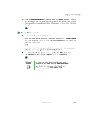 Page 167157
Changing power settings
www.gateway.com
4Click the Enable hibernation check box, then click Apply. Hibernate mode is 
now an option you can select on the Advanced tab in the Power Options 
Properties dialog box and in the Tu r n O f f C o m p u t e r or Shut Down Windows 
dialog box.
To use Hibernate mode:
■As an automatic power savings mode:
Open the Power Options Properties dialog box, then click the 
Power Schemes 
tab. Click the arrow button to open a 
System hibernates list, then click the 
time...