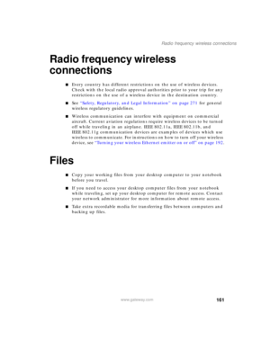 Page 171161
Radio frequency wireless connections
www.gateway.com
Radio frequency wireless 
connections
■Every country has different restrictions on the use of wireless devices. 
Check with the local radio approval authorities prior to your trip for any 
restrictions on the use of a wireless device in the destination country.
■See “Safety, Regulatory, and Legal Information” on page 271 for general 
wireless regulatory guidelines.
■Wireless communication can interfere with equipment on commercial 
aircraft....