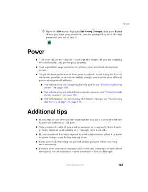 Page 173163
Power
www.gateway.com
6Open the Exit menu, highlight Exit Saving Changes, then press ENTER. 
When you start your notebook, you are prompted to enter the user 
password you set in Step 3.
Power
■Take your AC power adapter to recharge the battery. If you are traveling 
internationally, take power plug adapters.
■Take a portable surge protector to protect your notebook from power 
surges.
■To get the best performance from your notebook, avoid using the battery 
whenever possible, monitor the battery...
