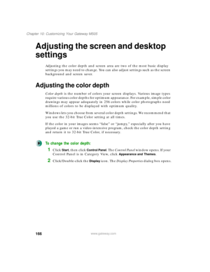 Page 176166
Chapter 10: Customizing Your Gateway M505
www.gateway.com
Adjusting the screen and desktop 
settings
Adjusting the color depth and screen area are two of the most basic display 
settings you may need to change. You can also adjust settings such as the screen 
background and screen saver.
Adjusting the color depth
Color depth is the number of colors your screen displays. Various image types 
require various color depths for optimum appearance. For example, simple color 
drawings may appear adequately...