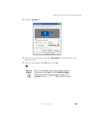 Page 177167
Adjusting the screen and desktop settings
www.gateway.com
3Click the Settings tab.
4Click the arrow button to open the Color quality list, then click the color 
depth you want.
5To save your changes, click OK, then click Ye s.
Help and 
SupportFor more information about adjusting display settings in 
Windows XP, click Start, then click Help and Support.
Type the keyword changing display settings in the 
Search box  , then click the arrow. 