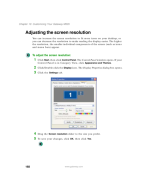 Page 178168
Chapter 10: Customizing Your Gateway M505
www.gateway.com
Adjusting the screen resolution
You can increase the screen resolution to fit more icons on your desktop, or 
you can decrease the resolution to make reading the display easier. The higher 
the resolution, the smaller individual components of the screen (such as icons 
and menu bars) appear.
To adjust the screen resolution:
1Click Start, then click Control Panel. The Control Panel window opens. If your 
Control Panel is in Category View, click...