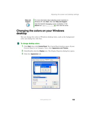 Page 179169
Adjusting the screen and desktop settings
www.gateway.com
Changing the colors on your Windows 
desktop
You can change the colors of Windows desktop items, such as the background 
color and dialog box title bars.
To change desktop colors:
1Click Start, then click Control Panel. The Control Panel window opens. If your 
Control Panel is in Category View, click 
Appearance and Themes.
2Click/Double-click the Display icon. The Display Properties dialog box opens.
3Click the Appearance tab.
Help and...